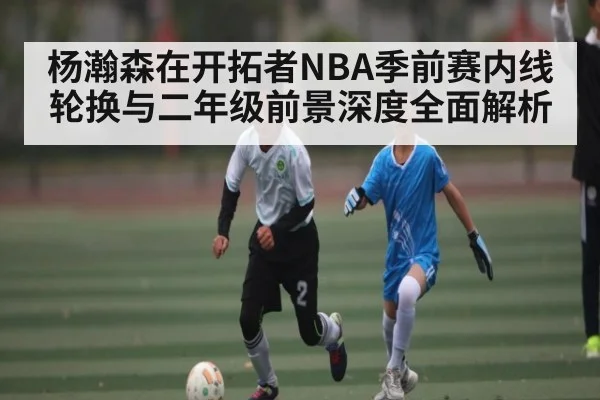 杨瀚森在开拓者NBA季前赛内线轮换与二年级前景深度全面解析